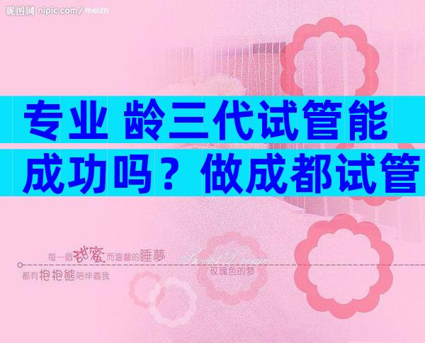 专业 龄三代试管能成功吗？做成都试管注意事项